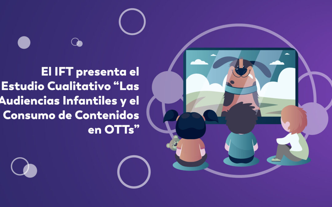 El IFT presenta el Estudio Cualitativo “Las Audiencias Infantiles y el Consumo de Contenidos en OTTs”.